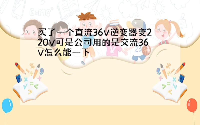 买了一个直流36V逆变器变220V可是公司用的是交流36V怎么能一下