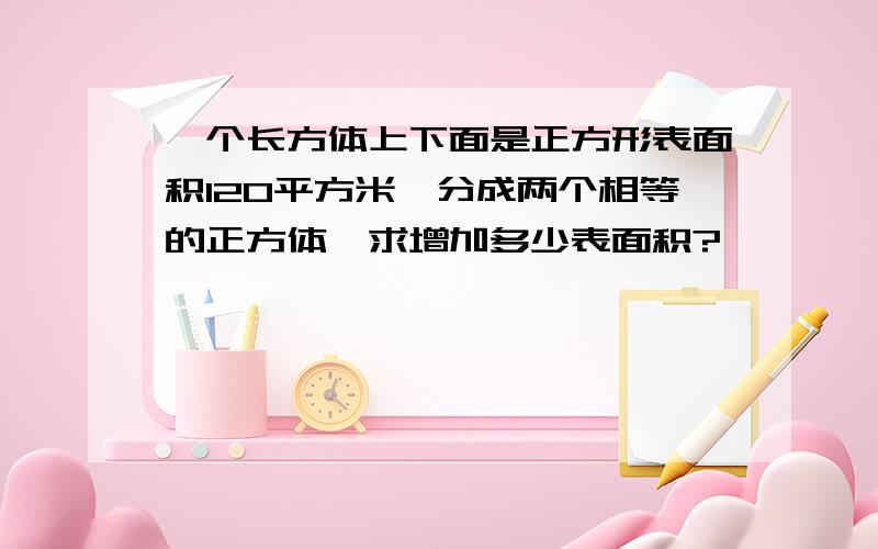 一个长方体上下面是正方形表面积120平方米,分成两个相等的正方体,求增加多少表面积?