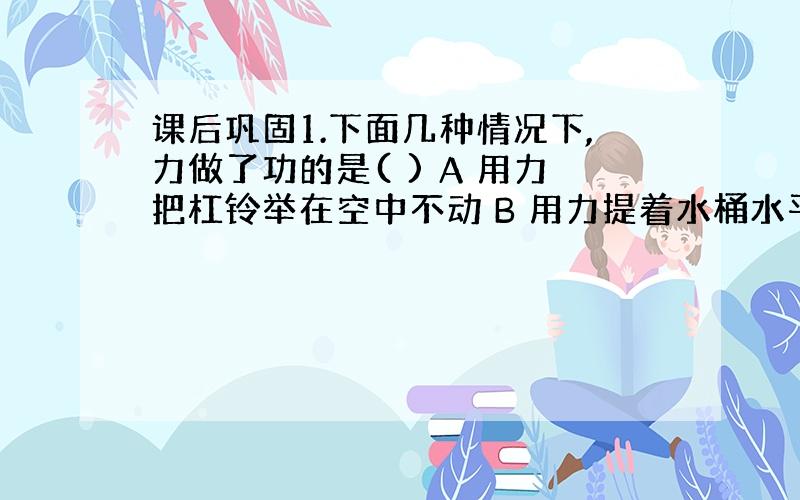 课后巩固1.下面几种情况下,力做了功的是( ) A 用力把杠铃举在空中不动 B 用力提着水桶水平匀速移动 C 用力