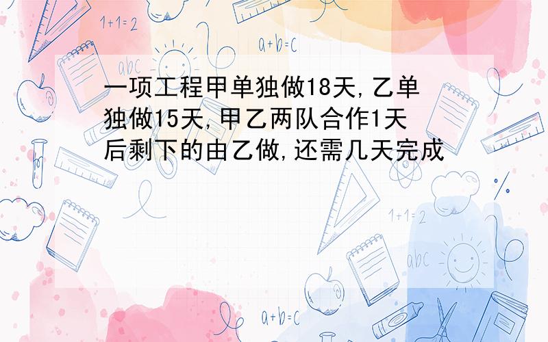 一项工程甲单独做18天,乙单独做15天,甲乙两队合作1天后剩下的由乙做,还需几天完成