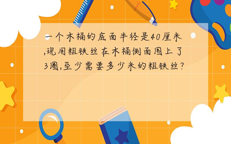 一个木桶的底面半径是40厘米,现用粗铁丝在木桶侧面围上了3圈,至少需要多少米的粗铁丝?