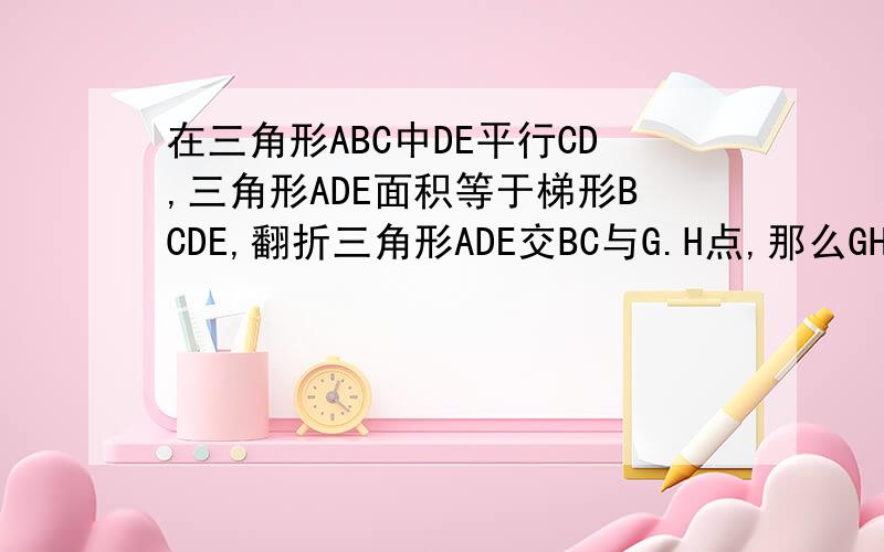 在三角形ABC中DE平行CD,三角形ADE面积等于梯形BCDE,翻折三角形ADE交BC与G.H点,那么GH比BC等于 多