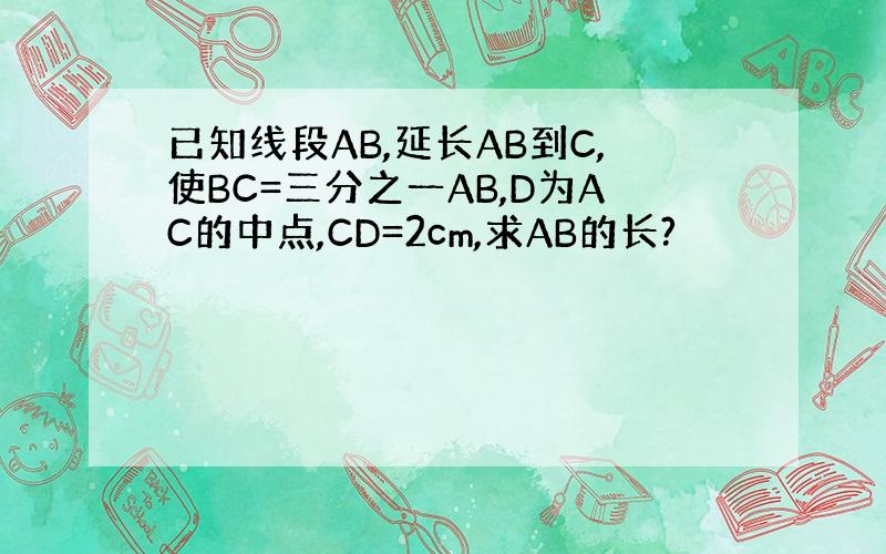 已知线段AB,延长AB到C,使BC=三分之一AB,D为AC的中点,CD=2cm,求AB的长?