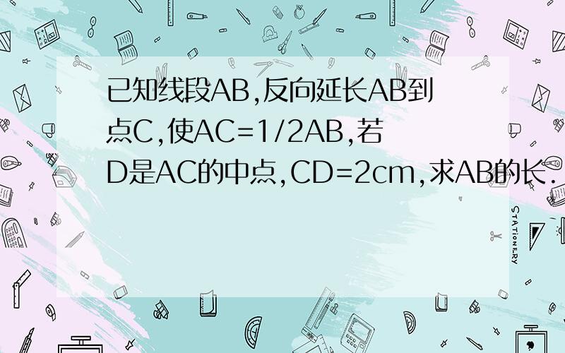 已知线段AB,反向延长AB到点C,使AC=1/2AB,若D是AC的中点,CD=2cm,求AB的长.