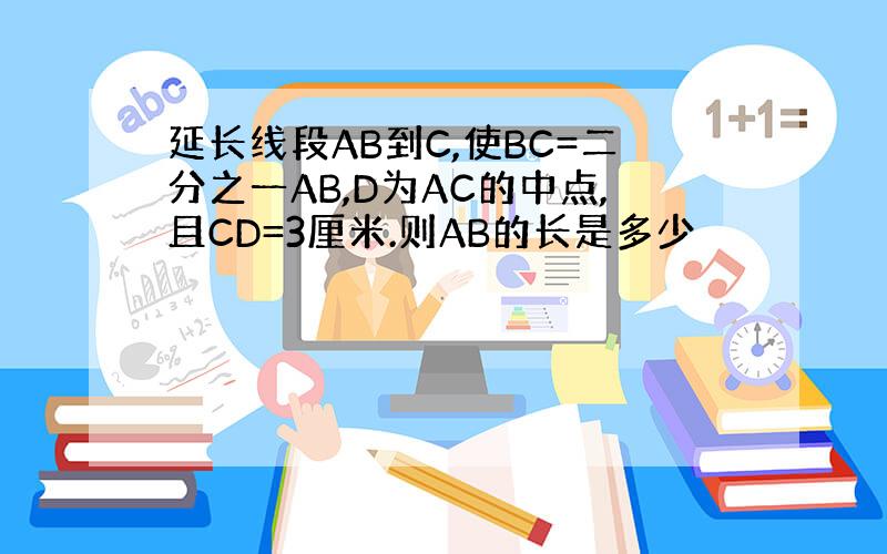 延长线段AB到C,使BC=二分之一AB,D为AC的中点,且CD=3厘米.则AB的长是多少