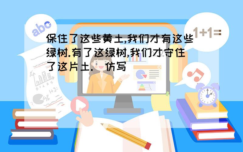 保住了这些黄土,我们才有这些绿树.有了这绿树,我们才守住了这片土.(仿写）