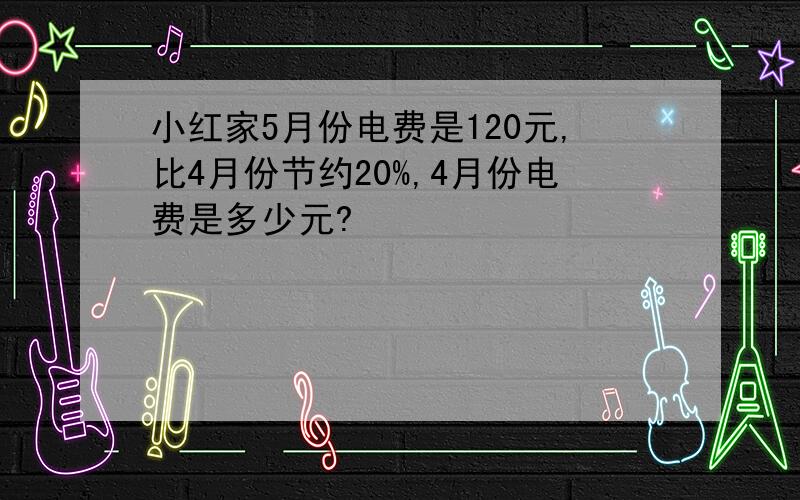 小红家5月份电费是120元,比4月份节约20%,4月份电费是多少元?