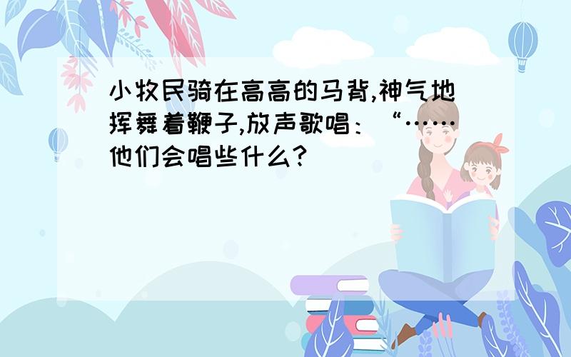 小牧民骑在高高的马背,神气地挥舞着鞭子,放声歌唱：“……他们会唱些什么?