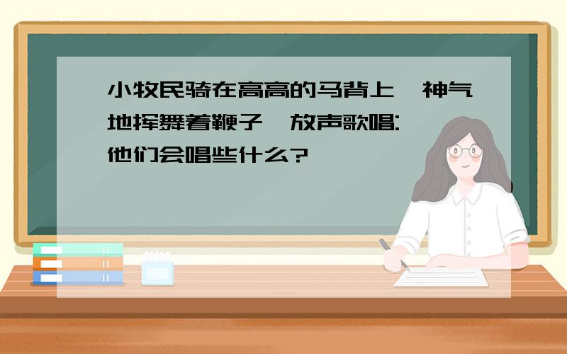 小牧民骑在高高的马背上,神气地挥舞着鞭子,放声歌唱:……他们会唱些什么?