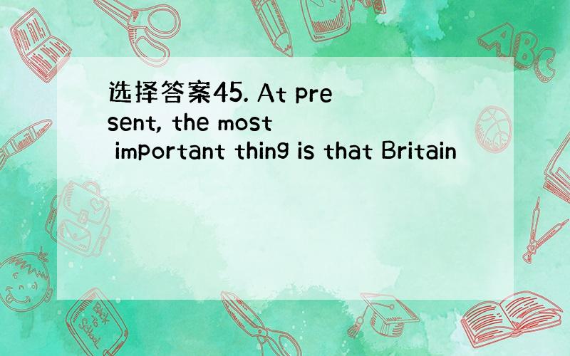 选择答案45. At present, the most important thing is that Britain