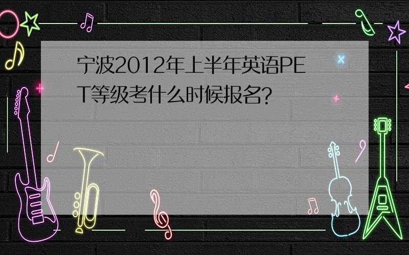 宁波2012年上半年英语PET等级考什么时候报名?