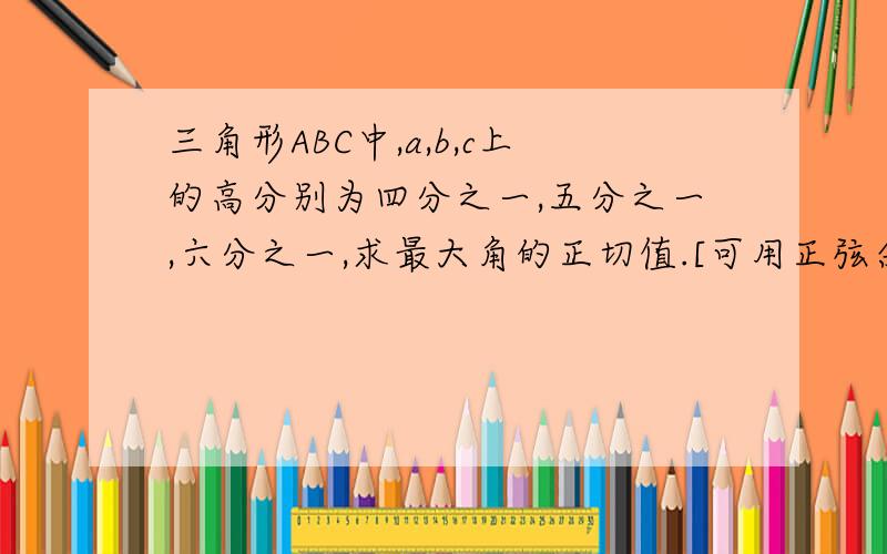 三角形ABC中,a,b,c上的高分别为四分之一,五分之一,六分之一,求最大角的正切值.[可用正弦余弦定理等解三角形的公式