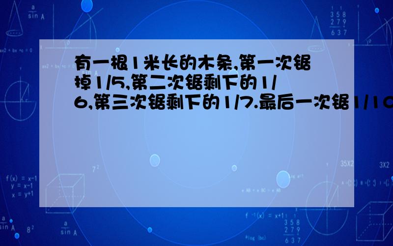 有一根1米长的木条,第一次锯掉1/5,第二次锯剩下的1/6,第三次锯剩下的1/7.最后一次锯1/100,