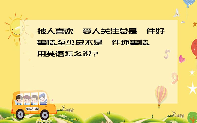 被人喜欢,受人关注总是一件好事情.至少总不是一件坏事情.用英语怎么说?