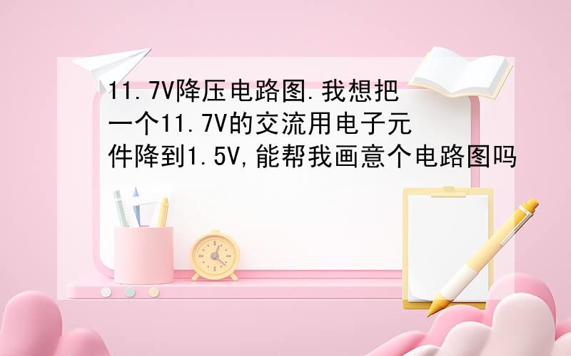 11.7V降压电路图.我想把一个11.7V的交流用电子元件降到1.5V,能帮我画意个电路图吗