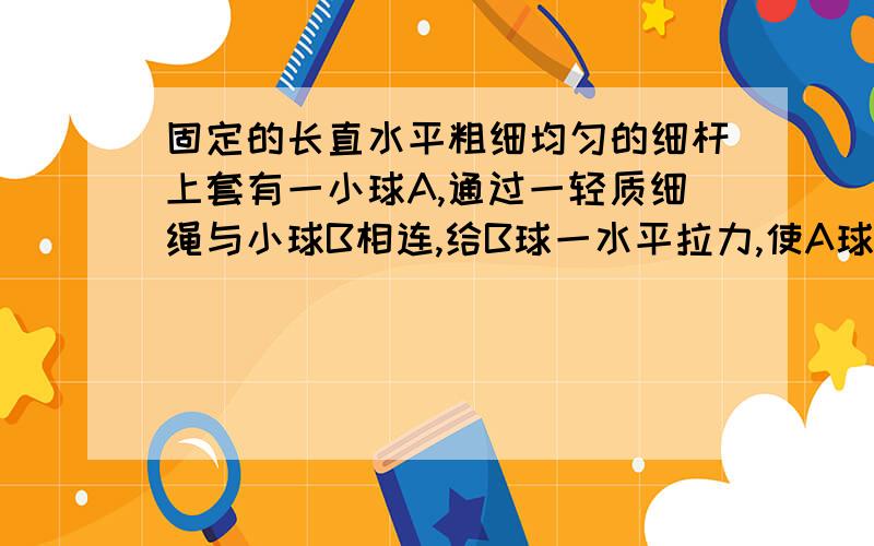 固定的长直水平粗细均匀的细杆上套有一小球A,通过一轻质细绳与小球B相连,给B球一水平拉力,使A球沿杆向右做匀加速运动,当