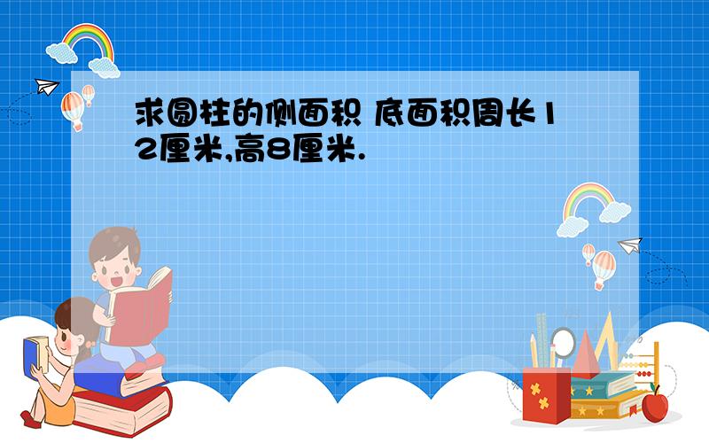 求圆柱的侧面积 底面积周长12厘米,高8厘米.