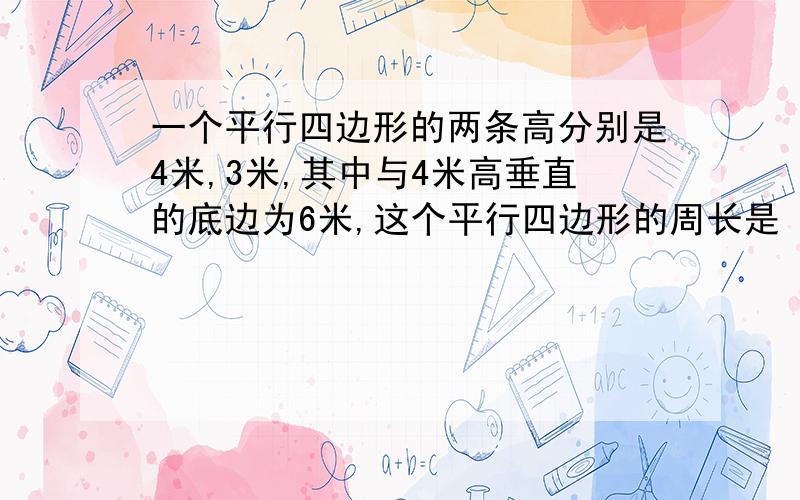 一个平行四边形的两条高分别是4米,3米,其中与4米高垂直的底边为6米,这个平行四边形的周长是（ ）米.