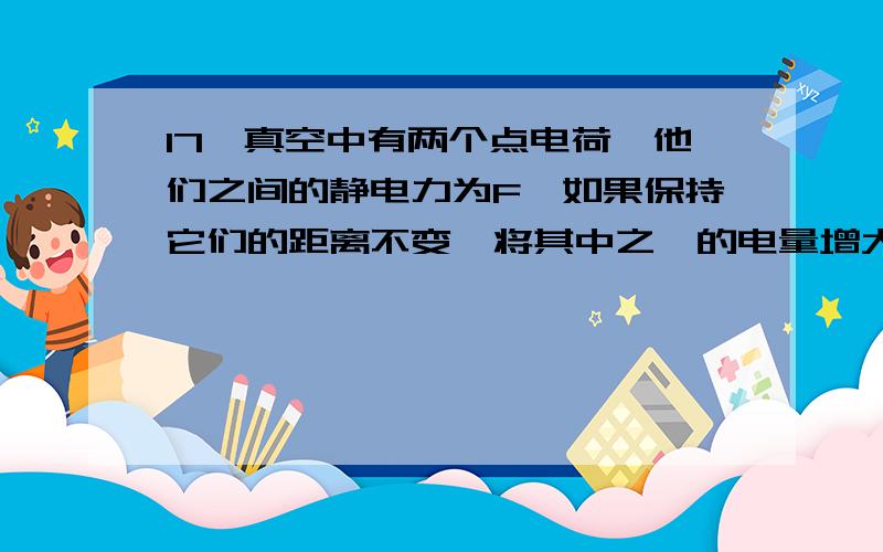 17、真空中有两个点电荷,他们之间的静电力为F,如果保持它们的距离不变,将其中之一的电量增大一倍,它们之间的作用力为（