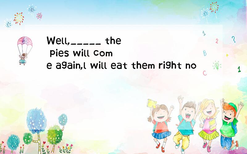 Well,_____ the pies will come again,l will eat them right no