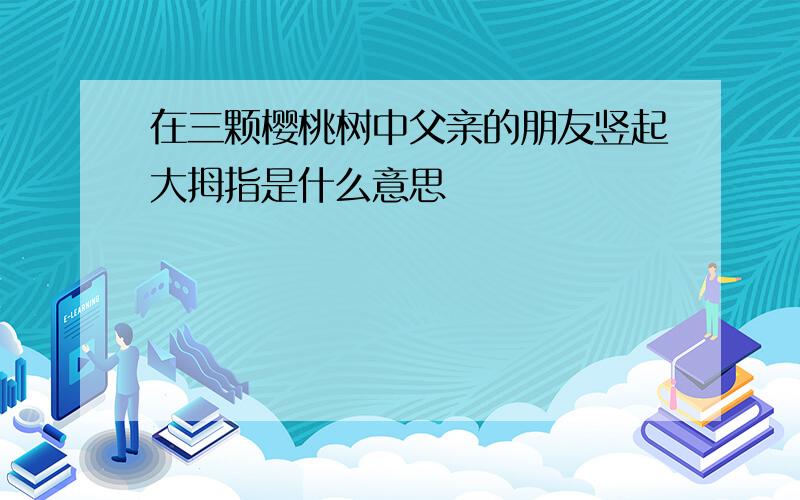 在三颗樱桃树中父亲的朋友竖起大拇指是什么意思