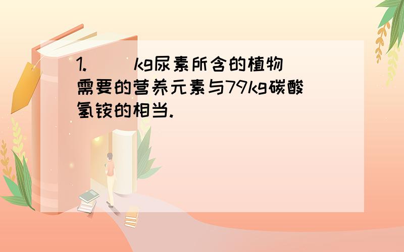 1.（ ）kg尿素所含的植物需要的营养元素与79kg碳酸氢铵的相当.