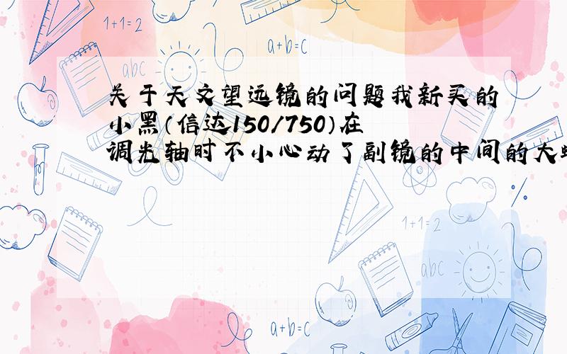 关于天文望远镜的问题我新买的小黑（信达150/750）在调光轴时不小心动了副镜的中间的大螺丝,整个副镜转了半圈,怎样重新