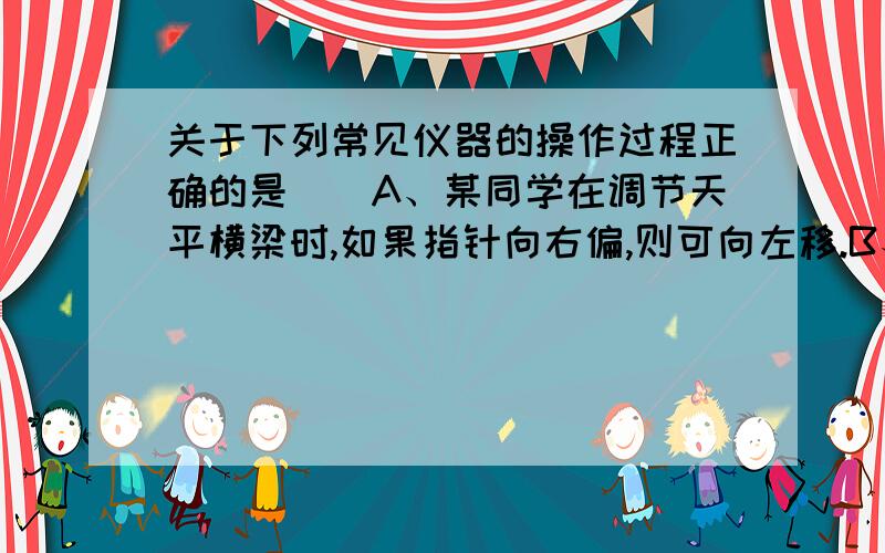 关于下列常见仪器的操作过程正确的是（）A、某同学在调节天平横梁时,如果指针向右偏,则可向左移.B、在