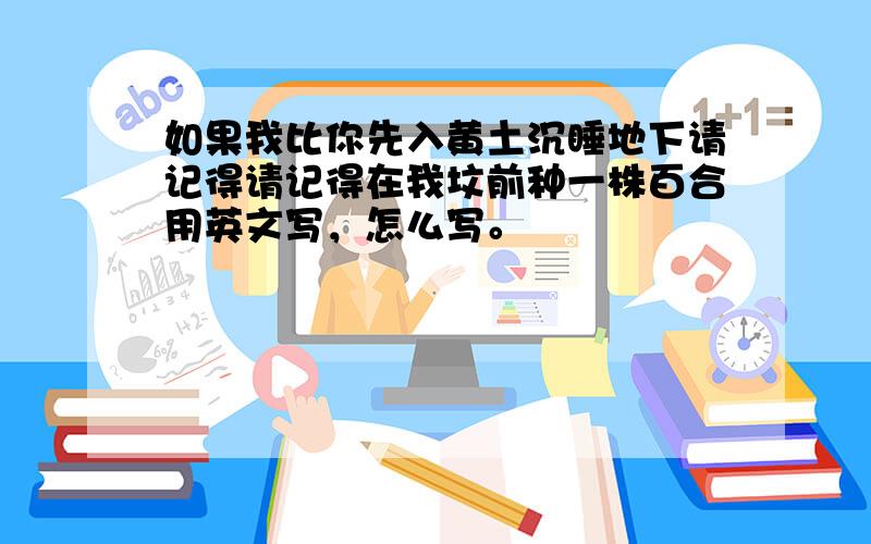 如果我比你先入黄土沉睡地下请记得请记得在我坟前种一株百合用英文写，怎么写。