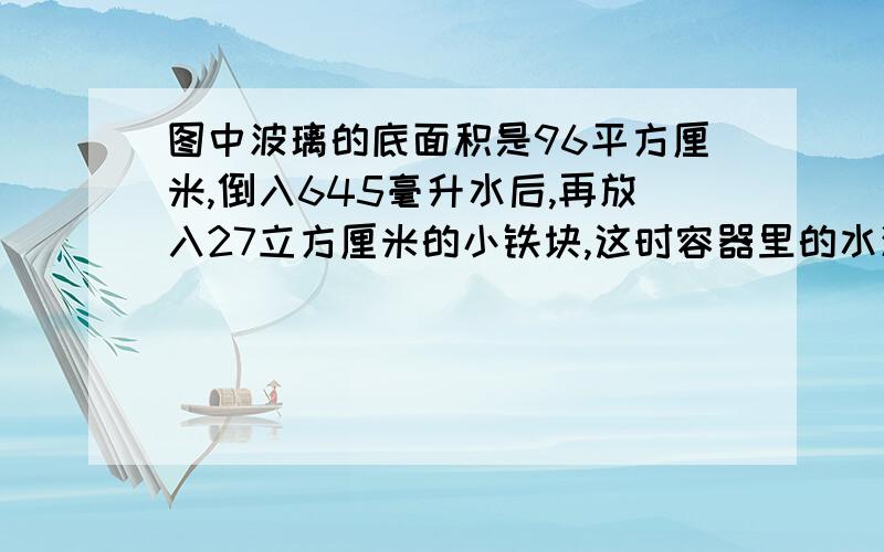 图中波璃的底面积是96平方厘米,倒入645毫升水后,再放入27立方厘米的小铁块,这时容器里的水深多少厘米?