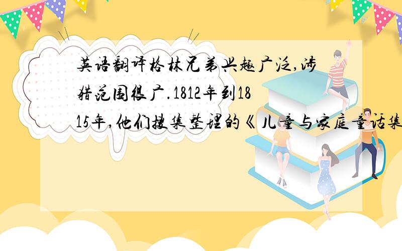 英语翻译格林兄弟兴趣广泛,涉猎范围很广.1812年到1815年,他们搜集整理的《儿童与家庭童话集》出版.该书奠定了民间童