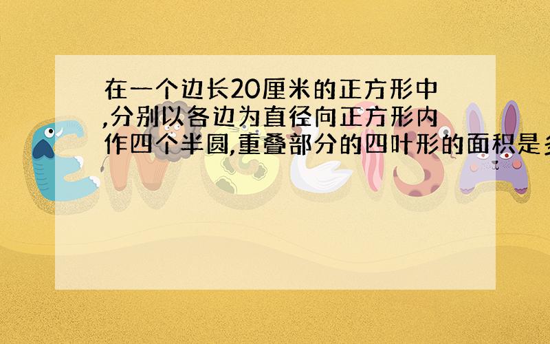 在一个边长20厘米的正方形中,分别以各边为直径向正方形内作四个半圆,重叠部分的四叶形的面积是多少?