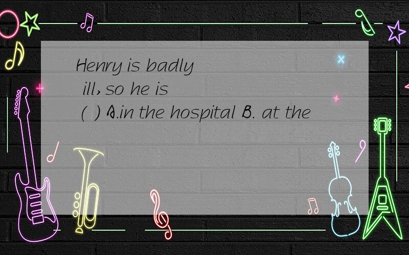 Henry is badly ill,so he is ( ) A.in the hospital B. at the