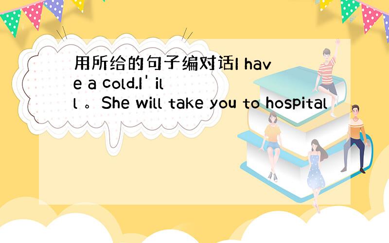 用所给的句子编对话I have a cold.I' ill 。She will take you to hospital