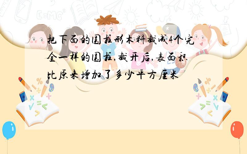 把下面的圆柱形木料截成4个完全一样的圆柱,截开后,表面积比原来增加了多少平方厘米