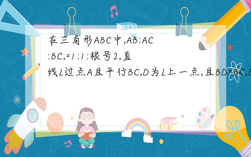 在三角形ABC中,AB:AC:BC,=1:1:根号2,直线L过点A且平行BC,D为L上一点,且BD=BC,BD交AC于点