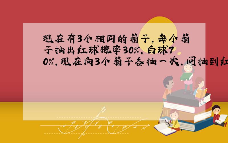 现在有3个相同的箱子,每个箱子抽出红球概率30%,白球70%,现在向3个箱子各抽一次,问抽到红球的期望