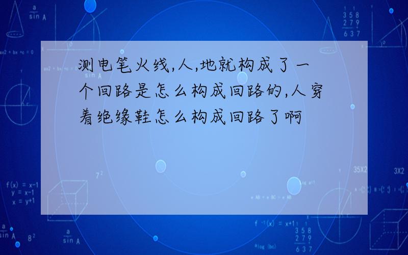 测电笔火线,人,地就构成了一个回路是怎么构成回路的,人穿着绝缘鞋怎么构成回路了啊