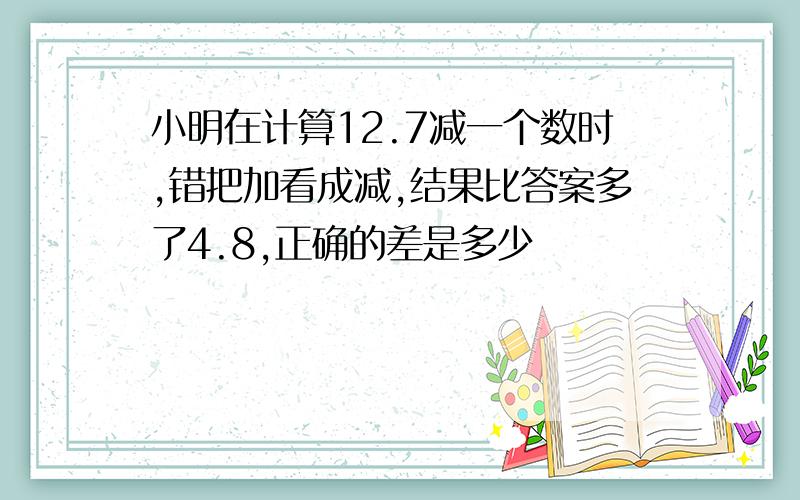 小明在计算12.7减一个数时,错把加看成减,结果比答案多了4.8,正确的差是多少