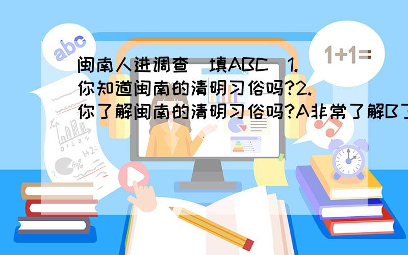 闽南人进调查(填ABC)1.你知道闽南的清明习俗吗?2.你了解闽南的清明习俗吗?A非常了解B了解一点C不了解3.你的年龄