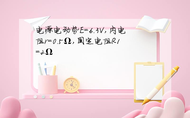 电源电动势E＝6.3V,内电阻r=0.5Ω,固定电阻R1=2Ω