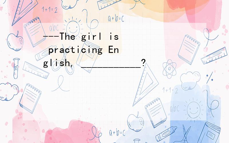 ---The girl is practicing English, ___________?