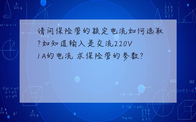 请问保险管的额定电流如何选取?如知道输入是交流220V 1A的电流 求保险管的参数?