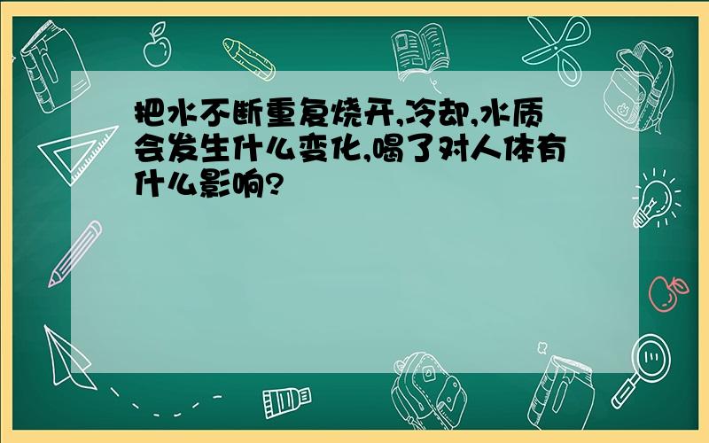 把水不断重复烧开,冷却,水质会发生什么变化,喝了对人体有什么影响?