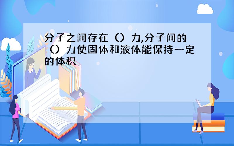 分子之间存在（）力,分子间的（）力使固体和液体能保持一定的体积