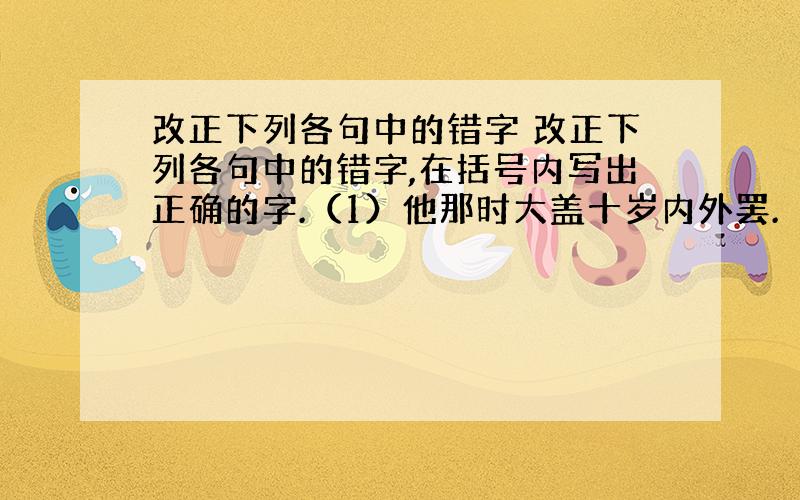 改正下列各句中的错字 改正下列各句中的错字,在括号内写出正确的字.（1）他那时大盖十岁内外罢.（　　 ） （2）早的山桃