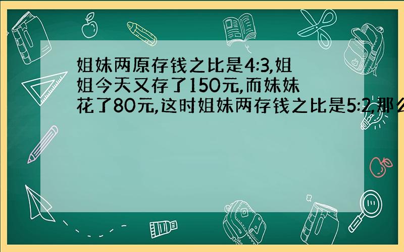 姐妹两原存钱之比是4:3,姐姐今天又存了150元,而妹妹花了80元,这时姐妹两存钱之比是5:2,那么姐妹两原各