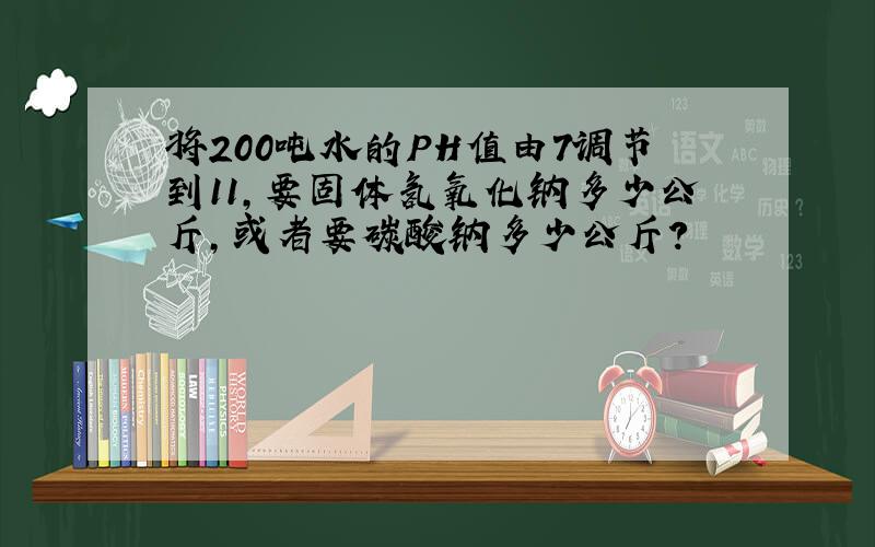 将200吨水的PH值由7调节到11,要固体氢氧化钠多少公斤,或者要碳酸钠多少公斤?