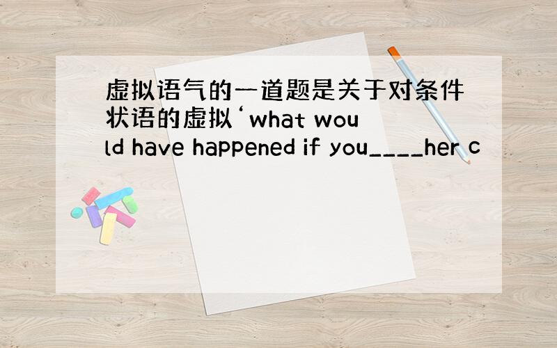 虚拟语气的一道题是关于对条件状语的虚拟‘what would have happened if you____her c