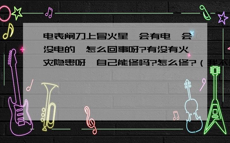 电表闸刀上冒火星一会有电一会没电的,怎么回事呀?有没有火灾隐患呀,自己能修吗?怎么修?（我不是内行的,呵呵!）现在一会冒